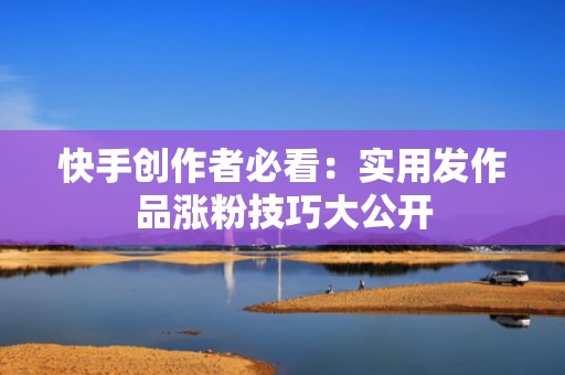 快手创作者必看：实用发作品涨粉技巧大公开