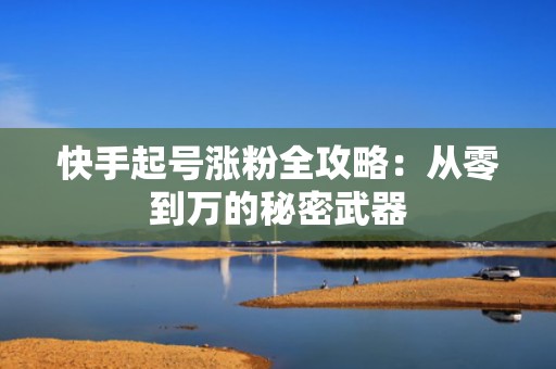 快手起号涨粉全攻略:从零到万的秘密武器