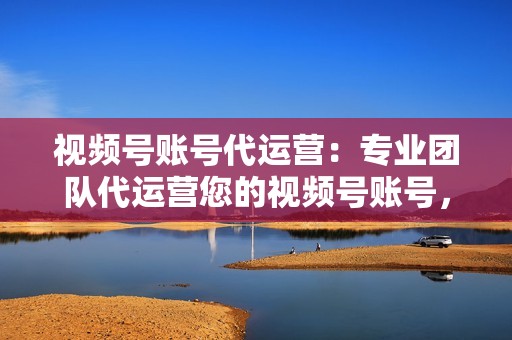 视频号账号代运营：专业团队代运营您的视频号账号，发布优质原创视频，提升账号权重，吸引精准粉丝。