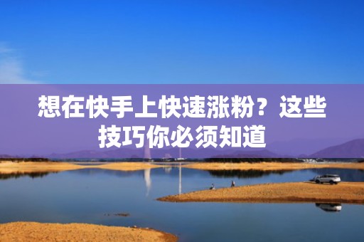 想在快手上快速涨粉?这些技巧你必须知道