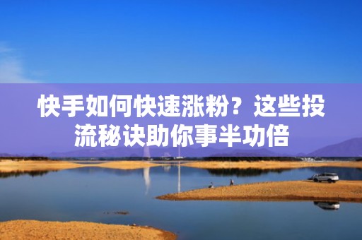 快手如何快速涨粉？这些投流秘诀助你事半功倍