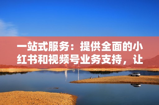 一站式服务：提供全面的小红书和视频号业务支持，让您省心省力。