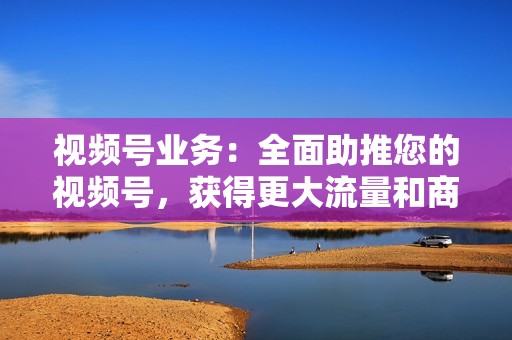 视频号业务：全面助推您的视频号，获得更大流量和商业价值