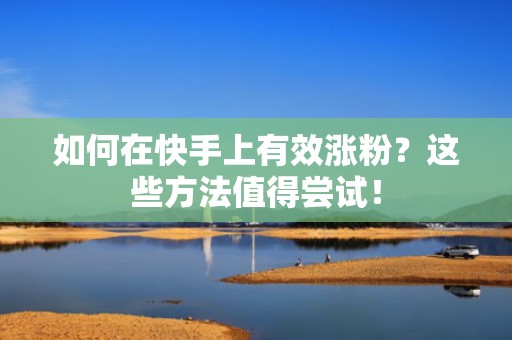 如何在快手上有效涨粉？这些方法值得尝试！