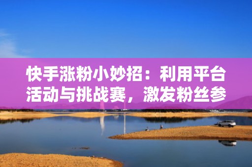 快手涨粉小妙招：利用平台活动与挑战赛，激发粉丝参与热情