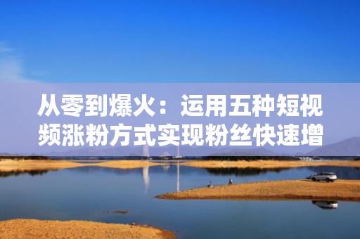从零到爆火：运用五种短视频涨粉方式实现粉丝快速增长