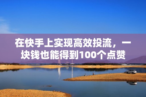 在快手上实现高效投流,一块钱也能得到100个点赞
