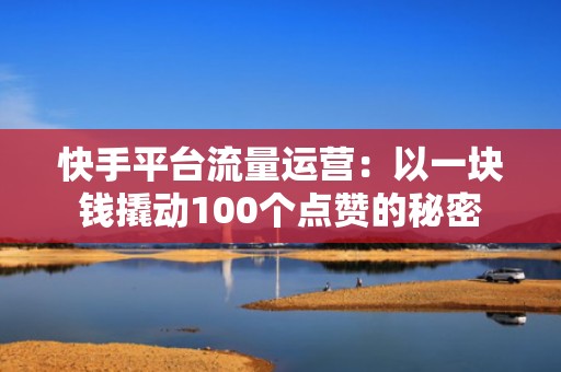 快手平台流量运营：以一块钱撬动100个点赞的秘密