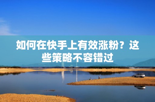 如何在快手上有效涨粉？这些策略不容错过