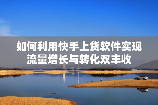如何利用快手上货软件实现流量增长与转化双丰收