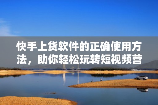 快手上货软件的正确使用方法，助你轻松玩转短视频营销