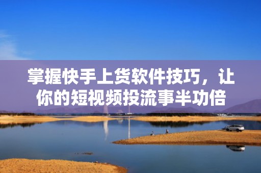 掌握快手上货软件技巧,让你的短视频投流事半功倍