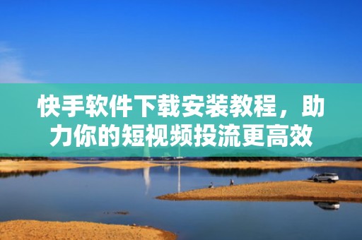 快手软件下载安装教程,助力你的短视频投流更高效