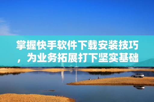 掌握快手软件下载安装技巧,为业务拓展打下坚实基础