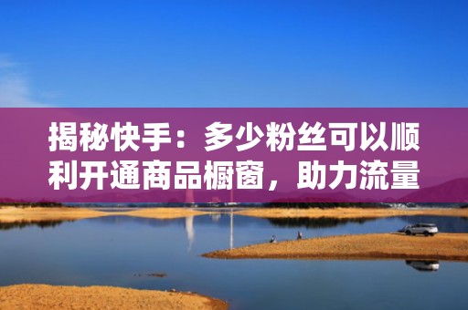 揭秘快手：多少粉丝可以顺利开通商品橱窗，助力流量变现