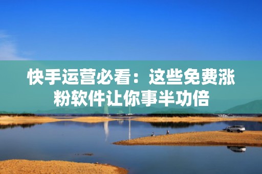 快手运营必看：这些免费涨粉软件让你事半功倍