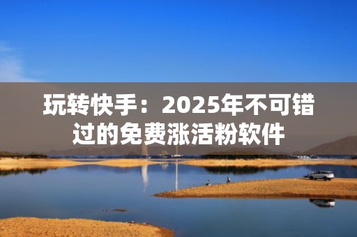 玩转快手：2025年不可错过的免费涨活粉软件