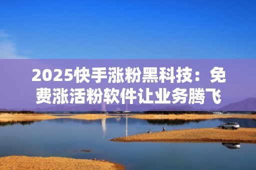 2025快手涨粉黑科技：免费涨活粉软件让业务腾飞