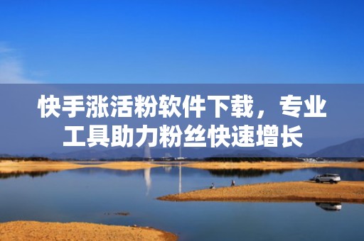 快手涨活粉软件下载，专业工具助力粉丝快速增长