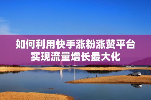 如何利用快手涨粉涨赞平台实现流量增长最大化