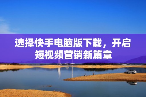 选择快手电脑版下载，开启短视频营销新篇章