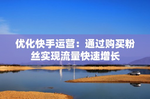优化快手运营：通过购买粉丝实现流量快速增长