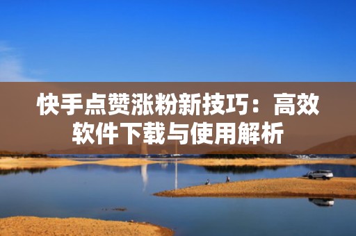 快手点赞涨粉新技巧：高效软件下载与使用解析