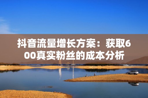 抖音流量增长方案：获取600真实粉丝的成本分析
