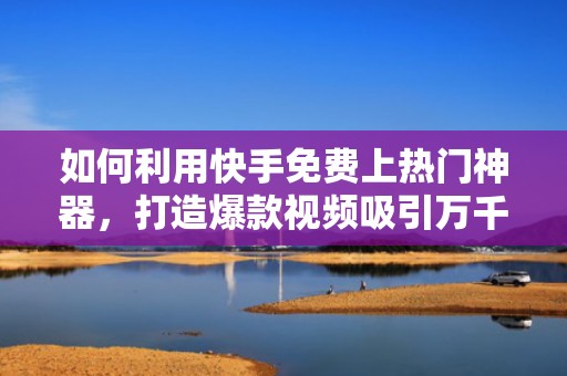 如何利用快手免费上热门神器，打造爆款视频吸引万千粉丝