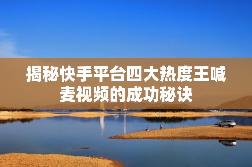 揭秘快手平台四大热度王喊麦视频的成功秘诀