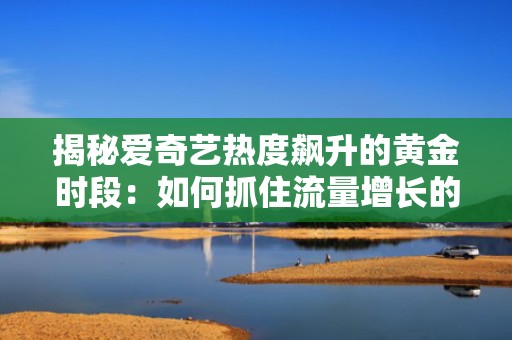 揭秘爱奇艺热度飙升的黄金时段：如何抓住流量增长的关键时刻