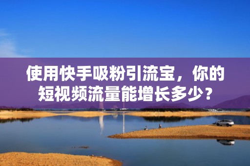使用快手吸粉引流宝，你的短视频流量能增长多少？