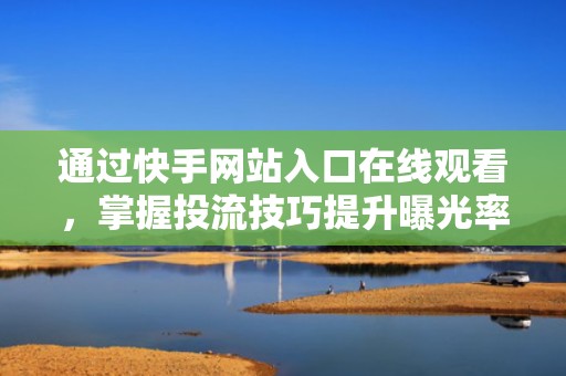 通过快手网站入口在线观看，掌握投流技巧提升曝光率
