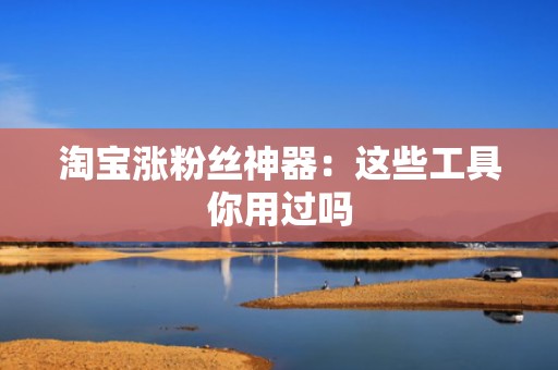 淘宝涨粉丝神器：这些工具你用过吗