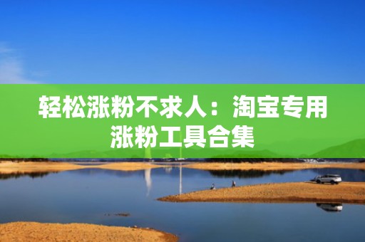 轻松涨粉不求人：淘宝专用涨粉工具合集