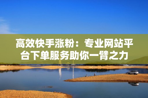 高效快手涨粉：专业网站平台下单服务助你一臂之力