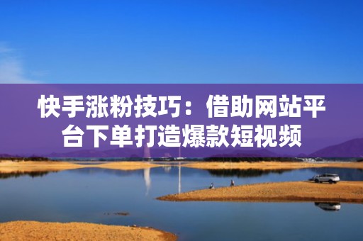 快手涨粉技巧：借助网站平台下单打造爆款短视频