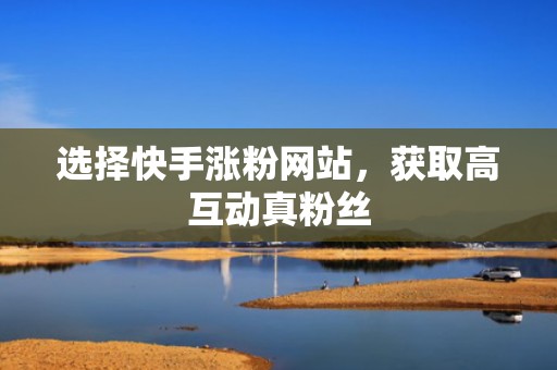 选择快手涨粉网站，获取高互动真粉丝