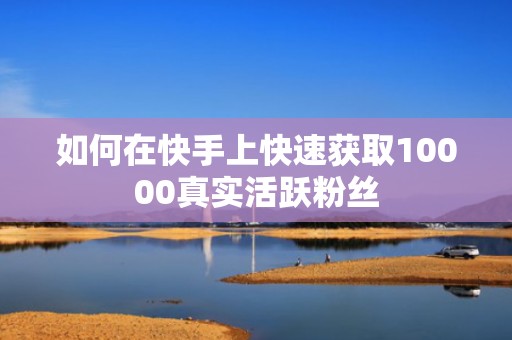 如何在快手上快速获取10000真实活跃粉丝 如何在快手上快速获取10000真实活跃粉丝