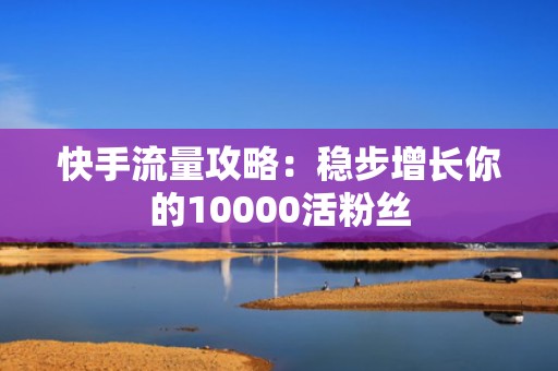 快手流量攻略：稳步增长你的10000活粉丝