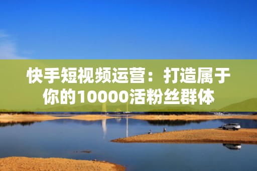 快手短视频运营：打造属于你的10000活粉丝群体