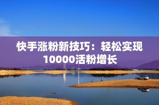 快手涨粉新技巧:轻松实现10000活粉增长 快手涨粉新技巧:轻松实现10000活粉增长