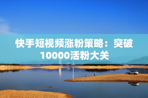 快手短视频涨粉策略：突破10000活粉大关