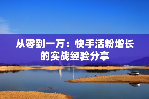 从零到一万：快手活粉增长的实战经验分享