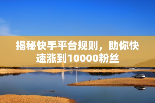揭秘快手平台规则,助你快速涨到10000粉丝 揭秘快手平台规则,助你快速涨到10000粉丝