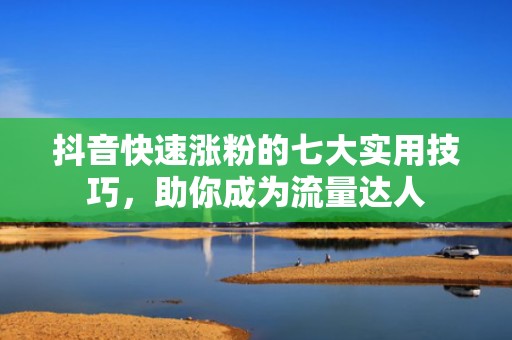 抖音快速涨粉的七大实用技巧，助你成为流量达人