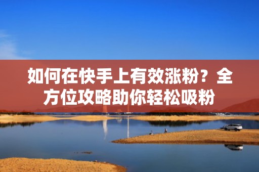 如何在快手上有效涨粉？全方位攻略助你轻松吸粉