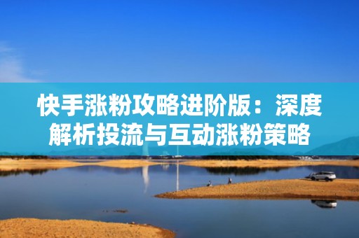 快手涨粉攻略进阶版：深度解析投流与互动涨粉策略