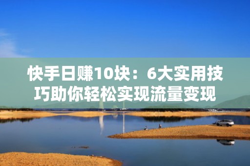 快手日赚10块：6大实用技巧助你轻松实现流量变现