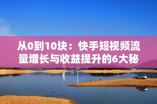 从0到10块：快手短视频流量增长与收益提升的6大秘籍